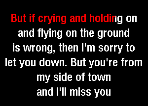 But if crying and holding on
and flying on the ground
is wrong, then I'm sorry to
let you down. But you're from
my side of town
and I'll miss you