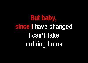 But baby,
since I have changed

I can't take
nothing home