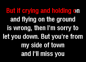 But if crying and holding on
and flying on the ground
is wrong, then I'm sorry to
let you down. But you're from
my side of town
and I'll miss you