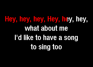 Hey, hey, hey, Hey, hey, hey,
what about me

I'd like to have a song
to sing too