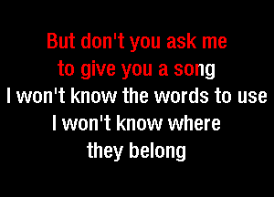 But don't you ask me
to give you a song
I won't know the words to use

I won't know where
they belong