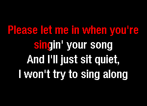 Please let me in when you're
singin' your song

And I'll just sit quiet,
I won't try to sing along