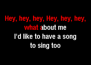 Hey, hey, hey, Hey, hey, hey,
what about me

I'd like to have a song
to sing too