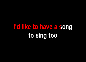 I'd like to have a song

to sing too