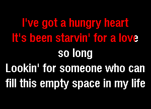 I've got a hungry heart
It's been starvin' for a love
solong
Lookin' for someone who can
fill this empty space in my life