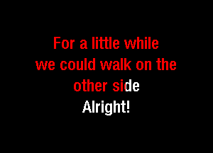 For a little while
we could walk on the

other side
Alright!