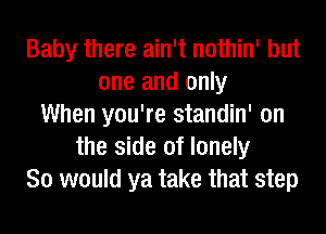 Baby there ain't nothin' but
one and only
When you're standin' on
the side of lonely
So would ya take that step