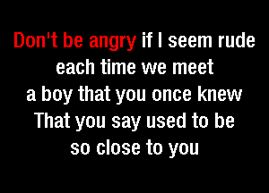 Don't be angry if I seem rude
each time we meet
a boy that you once knew
That you say used to be
so close to you