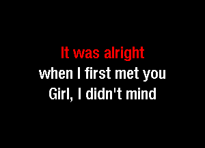 It was alright

when I first met you
Girl, I didn't mind