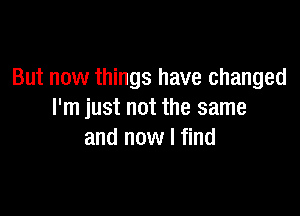 But now things have changed

I'm just not the same
and now I find