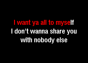 I want ya all to myself

I don't wanna share you
with nobody else