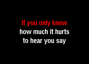 If you only knew

how much it hurts
to hear you say