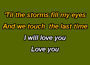 Til the storms rm my eyes

And we touch the last time

I will love you

Love you