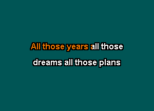 All those years all those

dreams all those plans