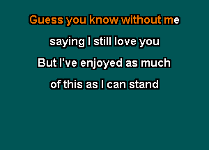 Guess you know without me

saying I still love you

But I've enjoyed as much

ofthis as I can stand