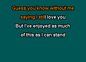 Guess you know without me

saying I still love you

But I've enjoyed as much

ofthis as I can stand