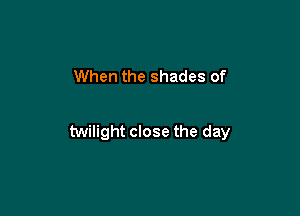 When the shades of

twilight close the day