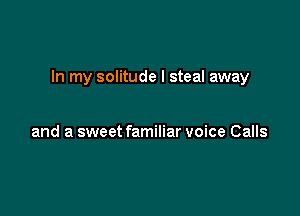 In my solitude I steal away

and a sweet familiar voice Calls