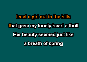 lmet a girl out in the hills

that gave my lonely heart a thrill

Her beauty seemed just like

a breath of spring