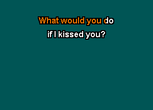 What would you do

ifl kissed you?