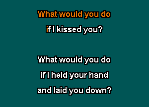 What would you do

ifl kissed you?

What would you do

ifl held your hand

and laid you down?