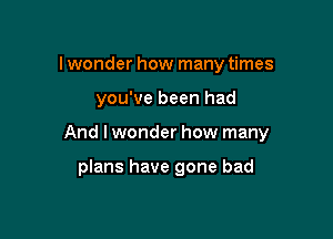 lwonder how many times

you've been had

And lwonder how many

plans have gone bad