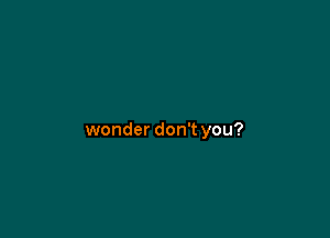 wonder don't you?
