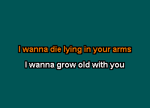 I wanna die lying in your arms

I wanna grow old with you