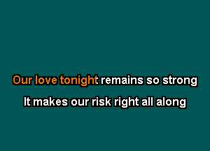 Our love tonight remains so strong

It makes our risk right all along