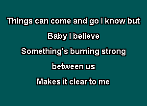 Things can come and go I know but

Baby I believe
Something's burning strong
between us

Makes it clear to me