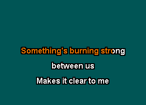 Something's burning strong

between us

Makes it clear to me