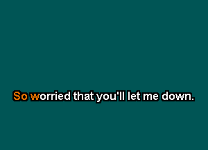So worried that you'll let me down.