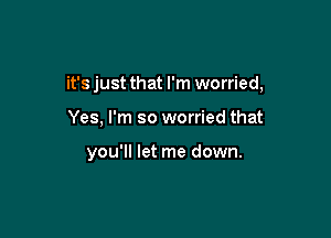 it's just that I'm worried,

Yes, I'm so worried that

you'll let me down.