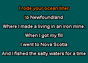 I rode your ocean liner
to Newfoundland
Where I made a living in an iron mine.
When I got my till
I went to Nova Scotia

And I fished the salty waters for a time
