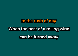 to the rush of day

When the heat of a rolling wind

can be turned away