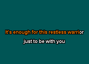 It's enough for this restless warrior

just to be with you
