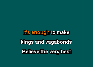 It's enough to make

kings and vagabonds

Believe the very best