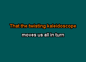 That the twisting kaleidoscope

moves us all in turn