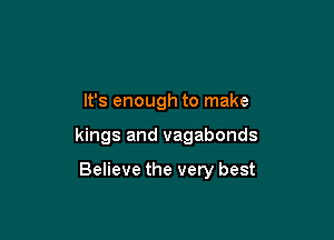 It's enough to make

kings and vagabonds

Believe the very best