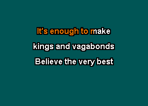 It's enough to make

kings and vagabonds

Believe the very best