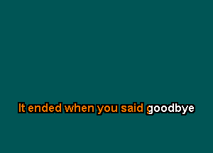 It ended when you said goodbye