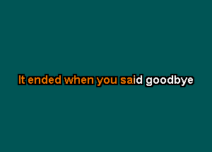 It ended when you said goodbye