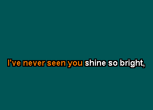 I've never seen you shine so bright,