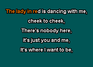 The lady in red is dancing with me,

cheek to cheek,
There's nobody here,
it'sjust you and me,

It's where I want to be,