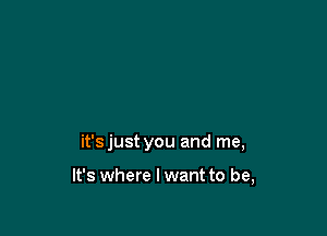it'sjust you and me,

It's where I want to be,
