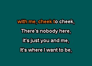 with me, cheek to cheek,

There's nobody here,

it'sjust you and me,

It's where I want to be,