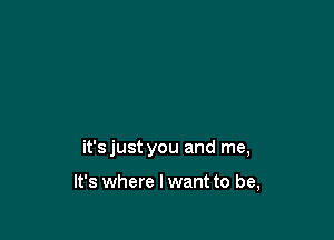 it'sjust you and me,

It's where I want to be,