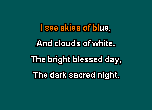 lsee skies of blue.

And clouds ofwhite.

The bright blessed day,

The dark sacred night.