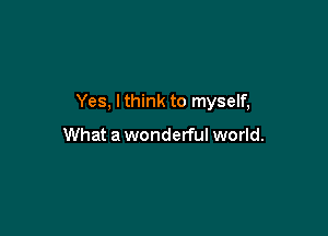 Yes, lthink to myself,

What a wonderful world.