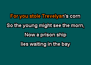 For you stole Trevelyan's com
80 the young might see the mom,

Now a prison ship

lies waiting in the bay